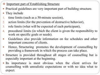  Important part of Establishing Structure
 Practical guidelines are very important part of building structure.
 They include
1. time limits (such as a 50-minute session),
2. action limits (for the prevention of destructive behavior),
3. role limits (what will be expected of each participant),
4. procedural limits (in which the client is given the responsibility to
work on specific goals or needs).
 Guidelines also provide information on fee schedules and other
important concerns of clients.
 Hence, Structuring promotes the development of counselling by
providing a framework in which the process can take place.
 Structure is provided throughout all stages of counselling but is
especially important at the beginning.
 Its importance is most obvious when the client arrives for
counselling with unrealistic expectations or with no idea what to
expect.
 