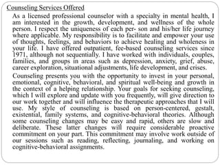 Counseling Services Offered
As a licensed professional counselor with a specialty in mental health, I
am interested in the growth, development, and wellness of the whole
person. I respect the uniqueness of each per- son and his/her life journey
where applicable. My responsibility is to facilitate and empower your use
of thoughts, feelings, and behaviors to achieve healing and wholeness in
your life. I have offered outpatient, fee-based counseling services since
1971, although not sequentially. I have worked with individuals, couples,
families, and groups in areas such as depression, anxiety, grief, abuse,
career exploration, situational adjustments, life development, and crises.
Counseling presents you with the opportunity to invest in your personal,
emotional, cognitive, behavioral, and spiritual well-being and growth in
the context of a helping relationship. Your goals for seeking counseling,
which I will explore and update with you frequently, will give direction to
our work together and will influence the therapeutic approaches that I will
use. My style of counseling is based on person-centered, gestalt,
existential, family systems, and cognitive-behavioral theories. Although
some counseling changes may be easy and rapid, others are slow and
deliberate. These latter changes will require considerable proactive
commitment on your part. This commitment may involve work outside of
our sessions such as reading, reflecting, journaling, and working on
cognitive-behavioral assignments.
 