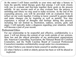 At the outset I will listen carefully to your story and take a history to
learn the specific initial therapy goals that emerge. I will work closely
with you to evaluate and fine-tune together these goals as the process
unfolds. At any session each of us may evaluate how the process is
unfolding and where we may need to make revisions. At the end of the
counseling process, you will be provided with an evaluation form to
reflect on our work together. Coming to know yourself in greater depth
and make changes can be inspiring as well as painful. You may
experience a myriad of thoughts and feelings during this process,
including but not limited to, frustration, sadness, anxiety, guilt, and
anger. I will typically make a diagnosis regarding your situation, which
will become a part of your record.
Professional Ethics
For our relationship to be respectful and effective, confidentiality is a
must. I will not discuss the content of our work outside of our sessions.
State law and the ethical principles of my professional organizations
(the American Counselling Association, the National Board for Certified
Counselors, and the North Carolina Board of Licensed Professional
Counselors) mandate confidentiality except under two circumstances:
(1) when I believe you intend to harm yourself or another person,
(2) when I believe a child or elderly person has been or will be abused or
neglected.
 