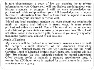 In rare circumstances, a court of law can mandate me to release
information on you. Otherwise, I will not disclose anything about your
history, diagnosis, or progress. I will not even acknowledge our
professional relationship without your full knowledge and a signed
Release of Information Form. Such a form must be signed to release
information to your insurance carrier as well.
Ethical and legal standards mandate that even though our relationship
might be intense and intimate in many ways, it must remain
professional rather than social. You will be served best in our sessions
and relationship concentrate exclusively on your concerns. Thus, I will
not attend social events, receive gifts, or relate to you in any way other
than in the professional context of our sessions.
Length of Sessions
My services will be rendered in a professional manner consistent with
the accepted clinical standards of the American Counseling
Association, National Board for Certified Counselors, and the North
Carolina Board of Licensed Professional Counselors. Sessions will last
fifty (50) minutes. We shall schedule sessions by mutual agreement.
Often persons prefer to maintain a standard appointment time. A
twenty-four (24)-hour notice is required for cancellation unless there is
a sickness or emergency.
 