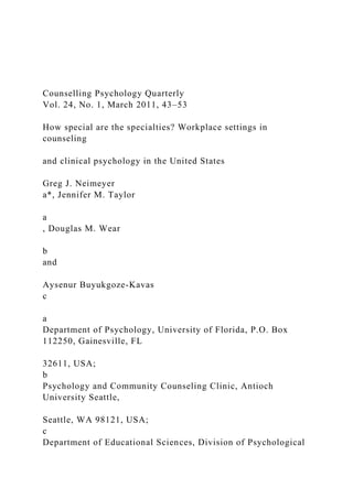 Counselling Psychology Quarterly
Vol. 24, No. 1, March 2011, 43–53
How special are the specialties? Workplace settings in
counseling
and clinical psychology in the United States
Greg J. Neimeyer
a*, Jennifer M. Taylor
a
, Douglas M. Wear
b
and
Aysenur Buyukgoze-Kavas
c
a
Department of Psychology, University of Florida, P.O. Box
112250, Gainesville, FL
32611, USA;
b
Psychology and Community Counseling Clinic, Antioch
University Seattle,
Seattle, WA 98121, USA;
c
Department of Educational Sciences, Division of Psychological
 