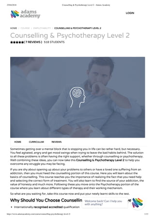 25/04/2018 Counselling & Psychotherapy Level 2 - Adams Academy
https://www.adamsacademy.com/course/counselling-psychotherapy-level-2/ 1/13
( 7 REVIEWS )
HOME / COURSE / EMPLOYABILITY / COUNSELLING & PSYCHOTHERAPY LEVEL 2
Counselling & Psychotherapy Level 2
518 STUDENTS
Sometimes getting over a mental block that is stopping you in life can be rather hard, but necessary.
You feel agitated, angry and get mood swings when trying to leave the bad habits behind. The solution
to all these problems is often having the right support, whether through counselling or psychotherapy.
Well combining these ideas, you can now take this Counselling & Psychotherapy Level 2 to help you
overcome any struggle you may be facing.
If you are shy about opening up about your problems to others or have a loved one su ering from an
addiction, then you must heed the counselling portion of this course. Here you will learn about the
basics of counselling. This course teaches you the importance of realizing the fact that you need help
and selecting the correct form of treatment. You will also learn to nd the source of your addiction, the
value of honesty and much more. Following these you move onto the Psychotherapy portion of the
course where you learn about di erent types of therapy and their working mechanism.
So what are you waiting for, take this course now and put your newly learnt skills to the test.
Why Should You Choose Counselling & Psychotherapy Level 2
Internationally recognised accredited quali cation
HOME CURRICULUM REVIEWS
LOGIN
Welcome back! Can I help you
with anything? 
 