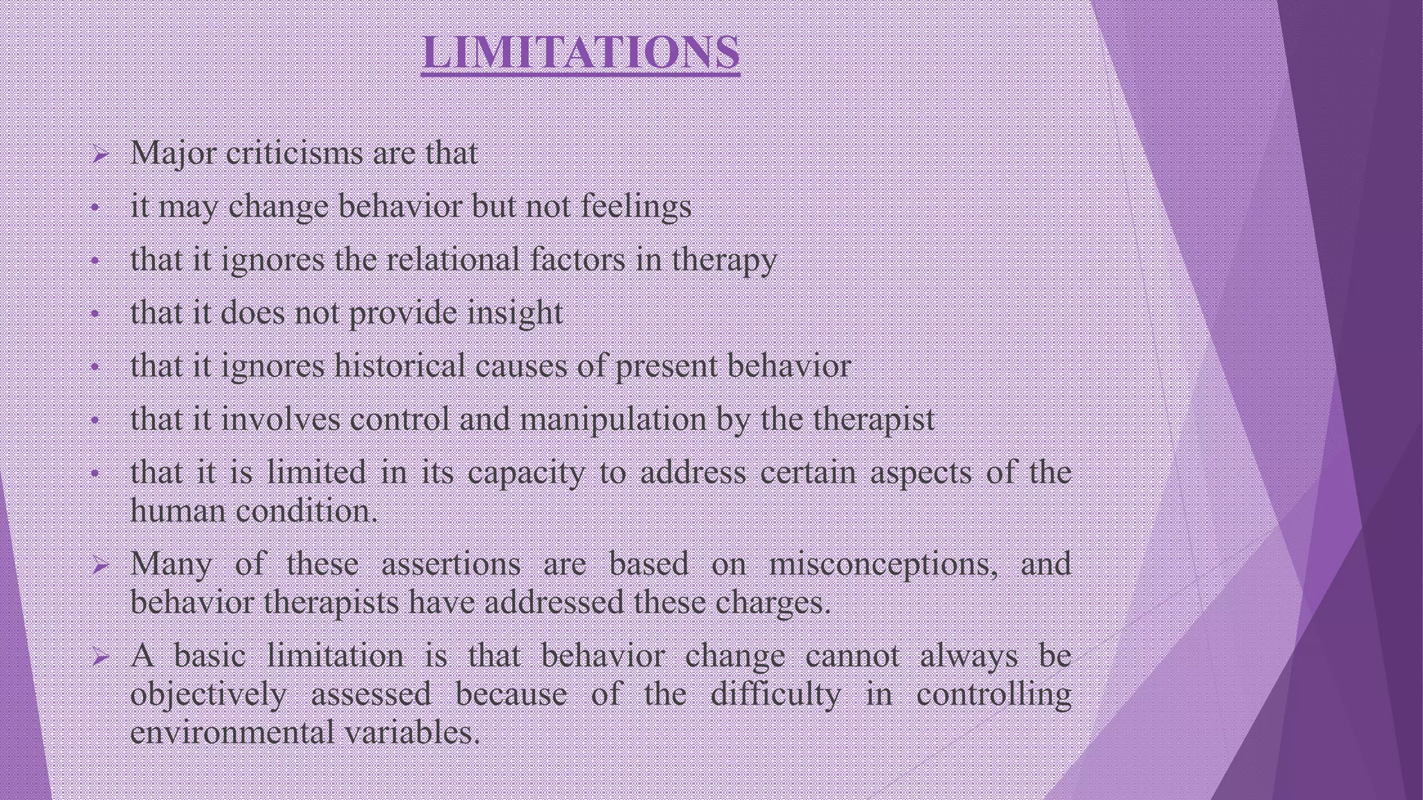 LIMITATIONS
 Major criticisms are that
• it may change behavior but not feelings
• that it ignores the relational factors in therapy
• that it does not provide insight
• that it ignores historical causes of present behavior
• that it involves control and manipulation by the therapist
• that it is limited in its capacity to address certain aspects of the
human condition.
 Many of these assertions are based on misconceptions, and
behavior therapists have addressed these charges.
 A basic limitation is that behavior change cannot always be
objectively assessed because of the difficulty in controlling
environmental variables.
 