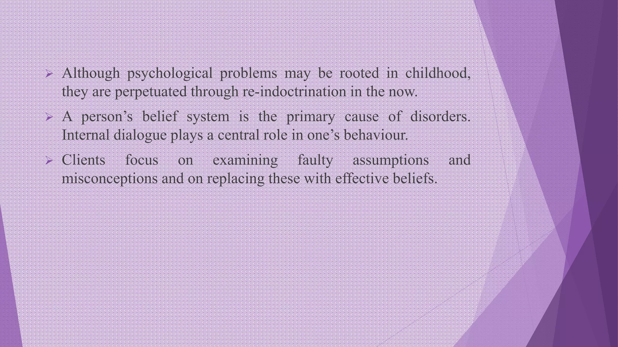  Although psychological problems may be rooted in childhood,
they are perpetuated through re-indoctrination in the now.
 A person’s belief system is the primary cause of disorders.
Internal dialogue plays a central role in one’s behaviour.
 Clients focus on examining faulty assumptions and
misconceptions and on replacing these with effective beliefs.
 