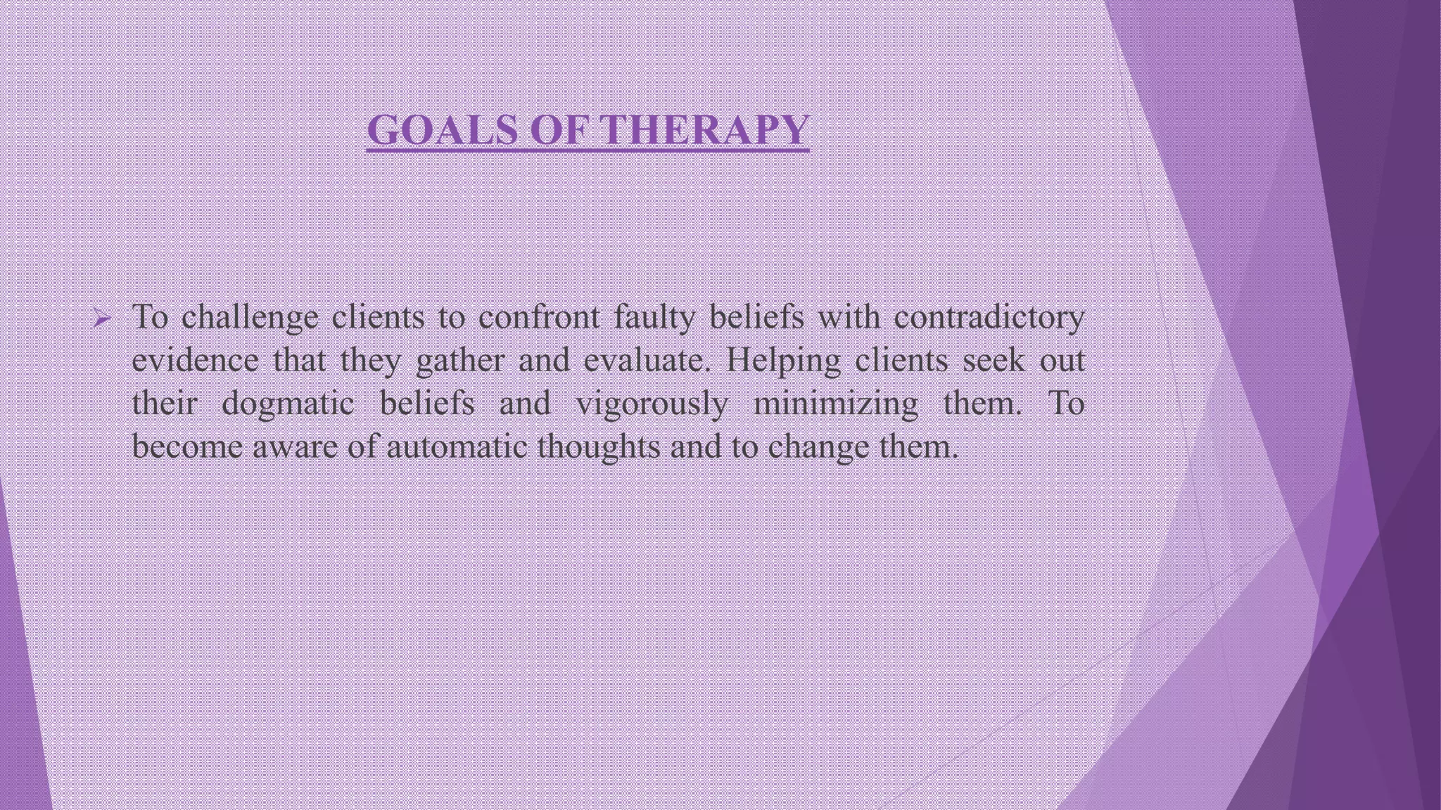 GOALS OF THERAPY
 To challenge clients to confront faulty beliefs with contradictory
evidence that they gather and evaluate. Helping clients seek out
their dogmatic beliefs and vigorously minimizing them. To
become aware of automatic thoughts and to change them.
 