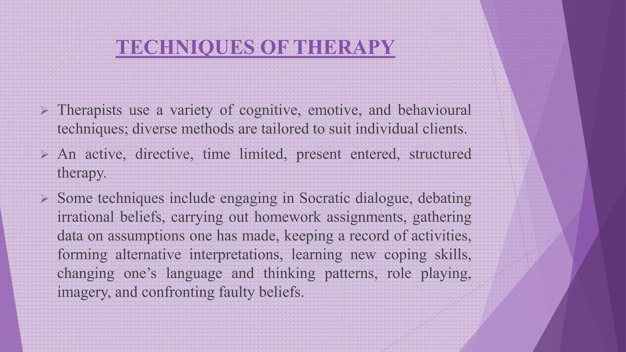 TECHNIQUES OF THERAPY
 Therapists use a variety of cognitive, emotive, and behavioural
techniques; diverse methods are tailored to suit individual clients.
 An active, directive, time limited, present entered, structured
therapy.
 Some techniques include engaging in Socratic dialogue, debating
irrational beliefs, carrying out homework assignments, gathering
data on assumptions one has made, keeping a record of activities,
forming alternative interpretations, learning new coping skills,
changing one’s language and thinking patterns, role playing,
imagery, and confronting faulty beliefs.
 