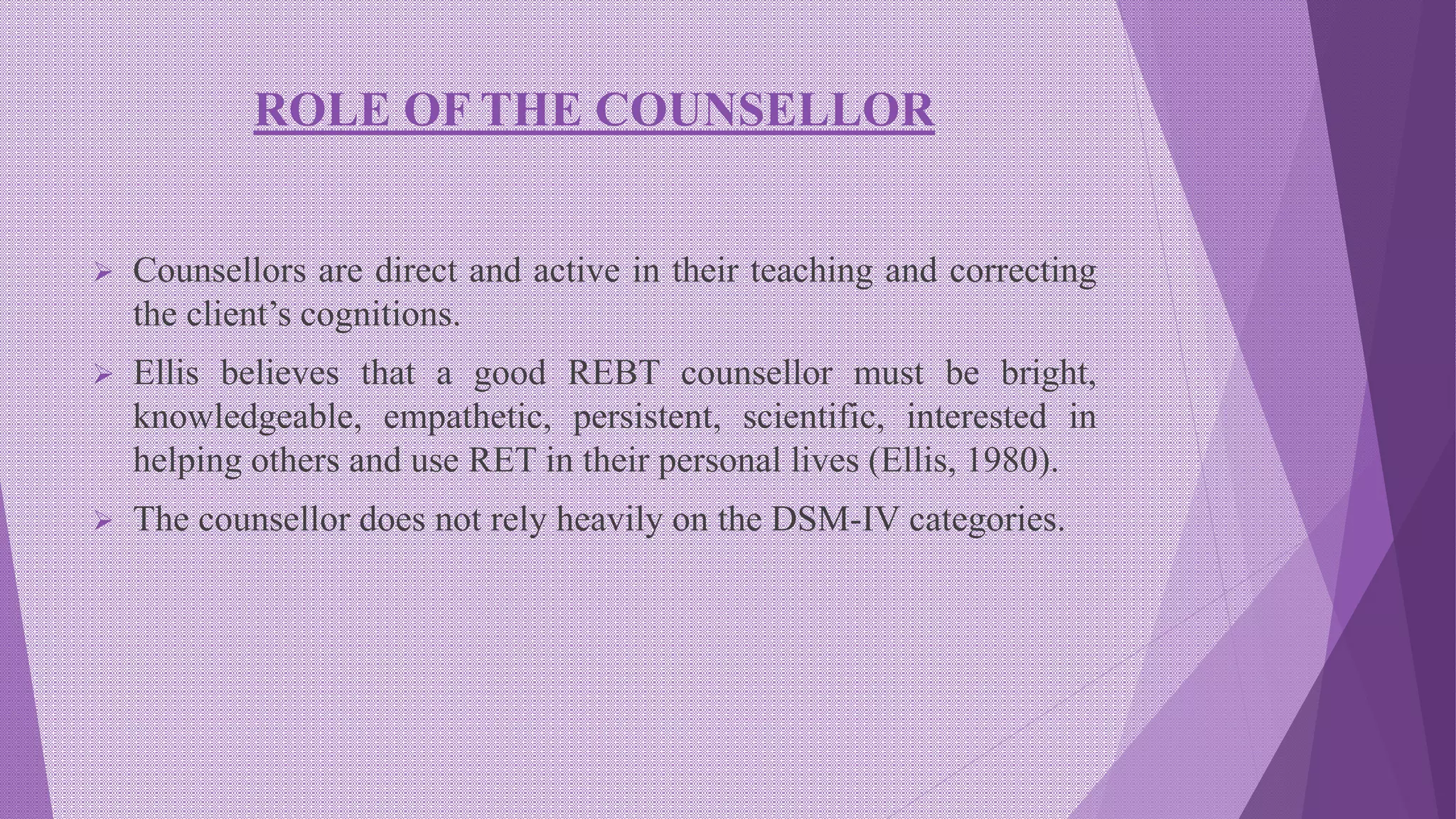 ROLE OF THE COUNSELLOR
 Counsellors are direct and active in their teaching and correcting
the client’s cognitions.
 Ellis believes that a good REBT counsellor must be bright,
knowledgeable, empathetic, persistent, scientific, interested in
helping others and use RET in their personal lives (Ellis, 1980).
 The counsellor does not rely heavily on the DSM-IV categories.
 