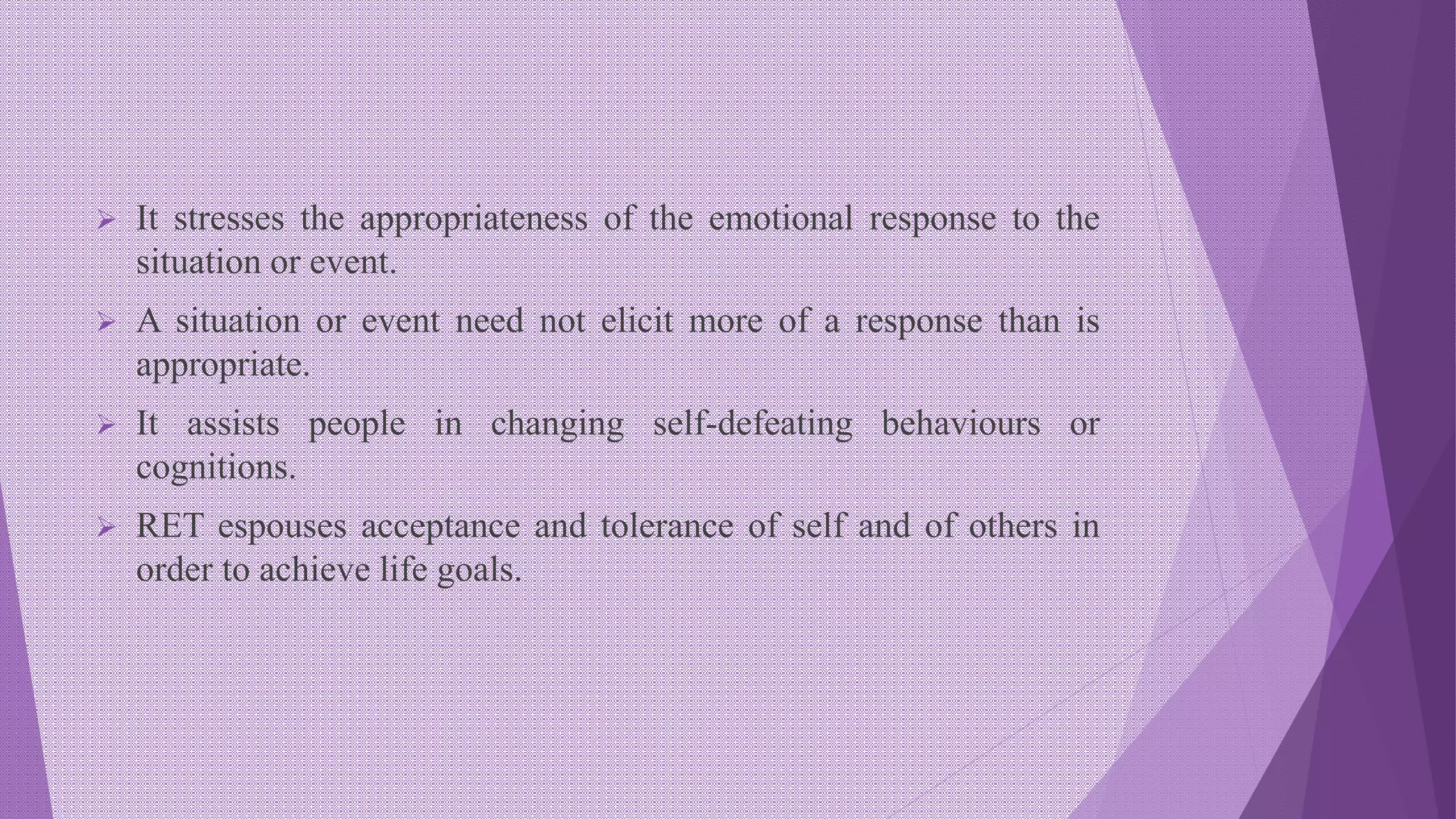  It stresses the appropriateness of the emotional response to the
situation or event.
 A situation or event need not elicit more of a response than is
appropriate.
 It assists people in changing self-defeating behaviours or
cognitions.
 RET espouses acceptance and tolerance of self and of others in
order to achieve life goals.
 