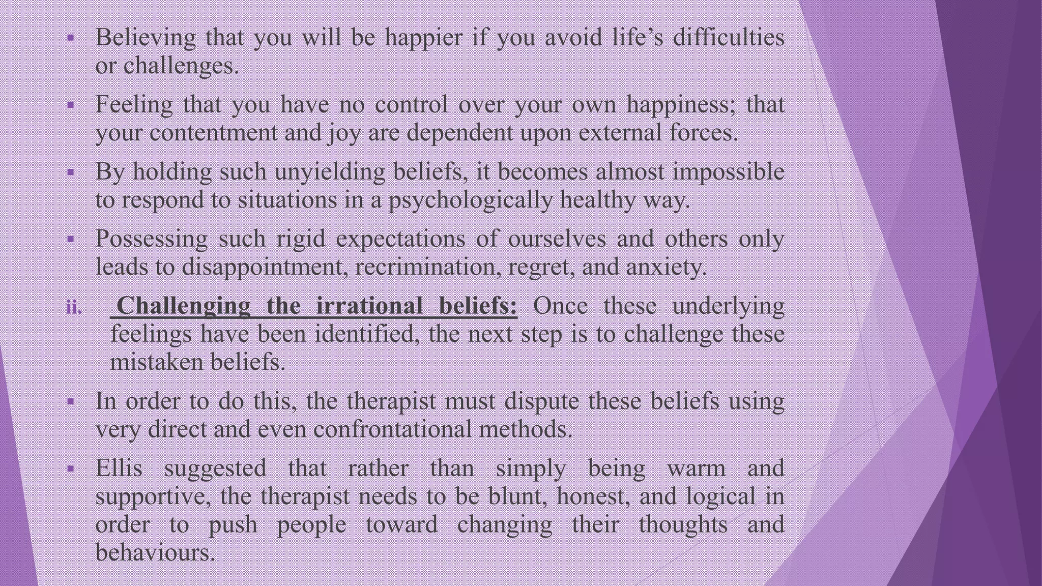  Believing that you will be happier if you avoid life’s difficulties
or challenges.
 Feeling that you have no control over your own happiness; that
your contentment and joy are dependent upon external forces.
 By holding such unyielding beliefs, it becomes almost impossible
to respond to situations in a psychologically healthy way.
 Possessing such rigid expectations of ourselves and others only
leads to disappointment, recrimination, regret, and anxiety.
ii. Challenging the irrational beliefs: Once these underlying
feelings have been identified, the next step is to challenge these
mistaken beliefs.
 In order to do this, the therapist must dispute these beliefs using
very direct and even confrontational methods.
 Ellis suggested that rather than simply being warm and
supportive, the therapist needs to be blunt, honest, and logical in
order to push people toward changing their thoughts and
behaviours.
 