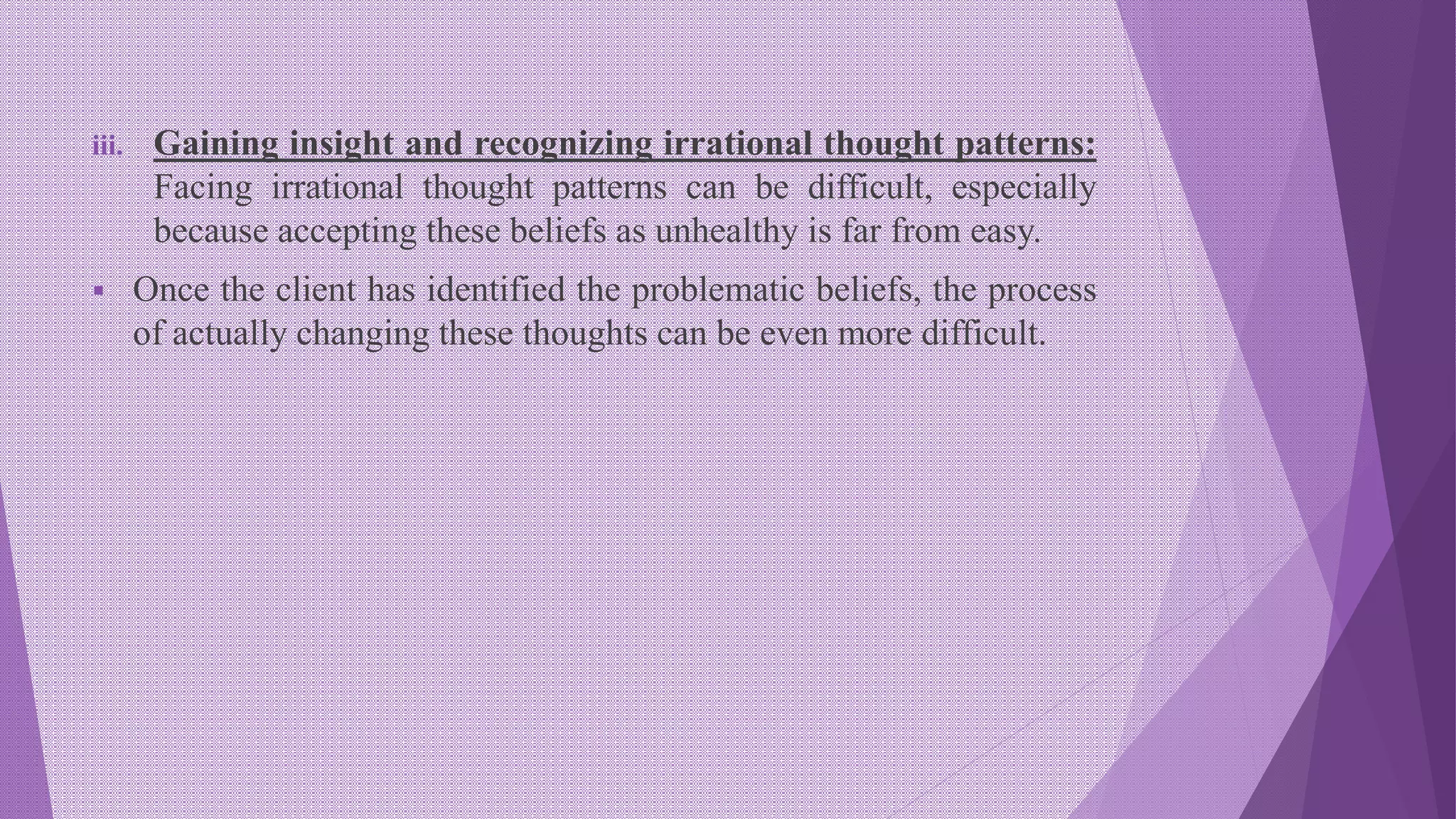 iii. Gaining insight and recognizing irrational thought patterns:
Facing irrational thought patterns can be difficult, especially
because accepting these beliefs as unhealthy is far from easy.
 Once the client has identified the problematic beliefs, the process
of actually changing these thoughts can be even more difficult.
 