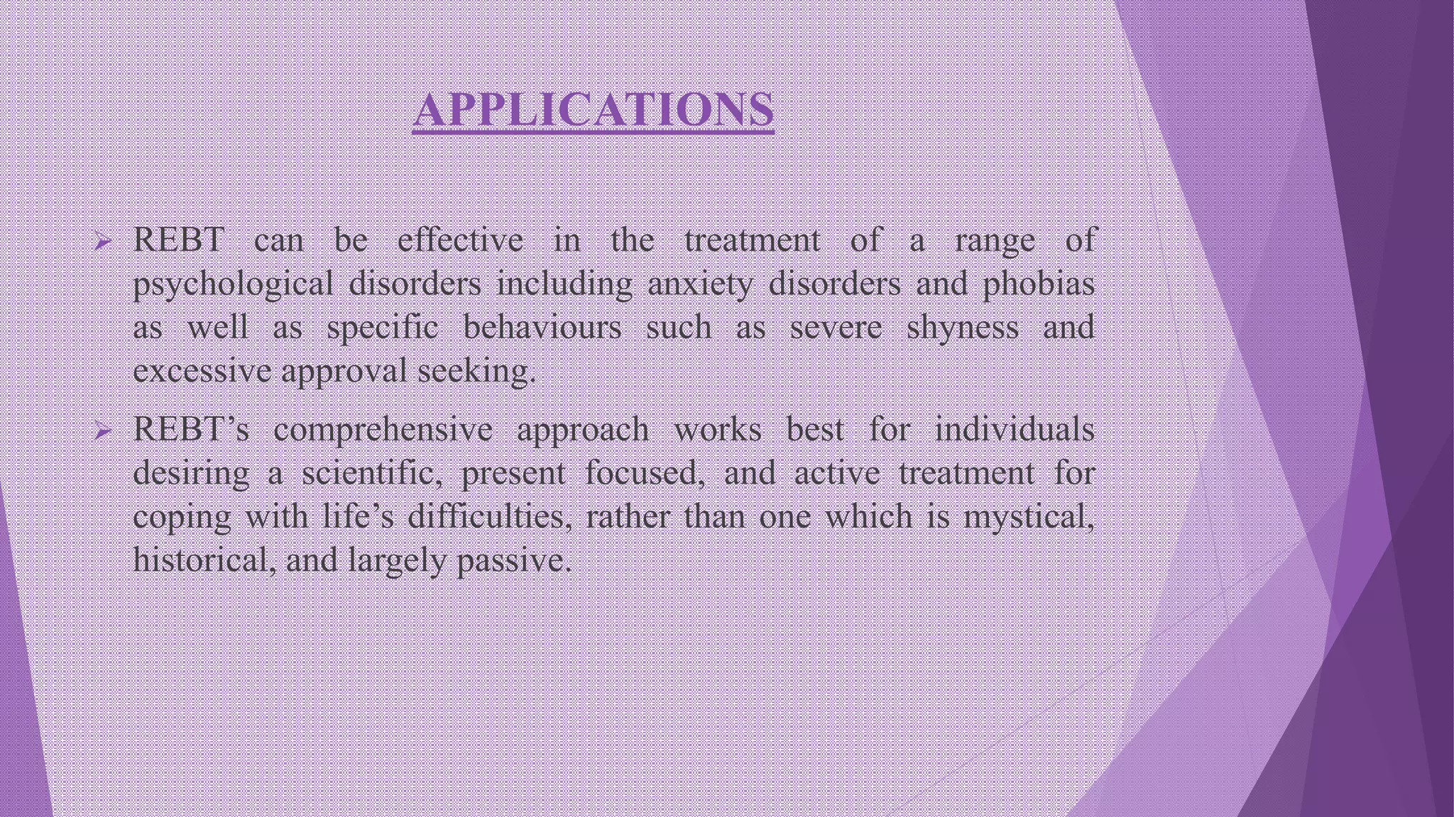 APPLICATIONS
 REBT can be effective in the treatment of a range of
psychological disorders including anxiety disorders and phobias
as well as specific behaviours such as severe shyness and
excessive approval seeking.
 REBT’s comprehensive approach works best for individuals
desiring a scientific, present focused, and active treatment for
coping with life’s difficulties, rather than one which is mystical,
historical, and largely passive.
 