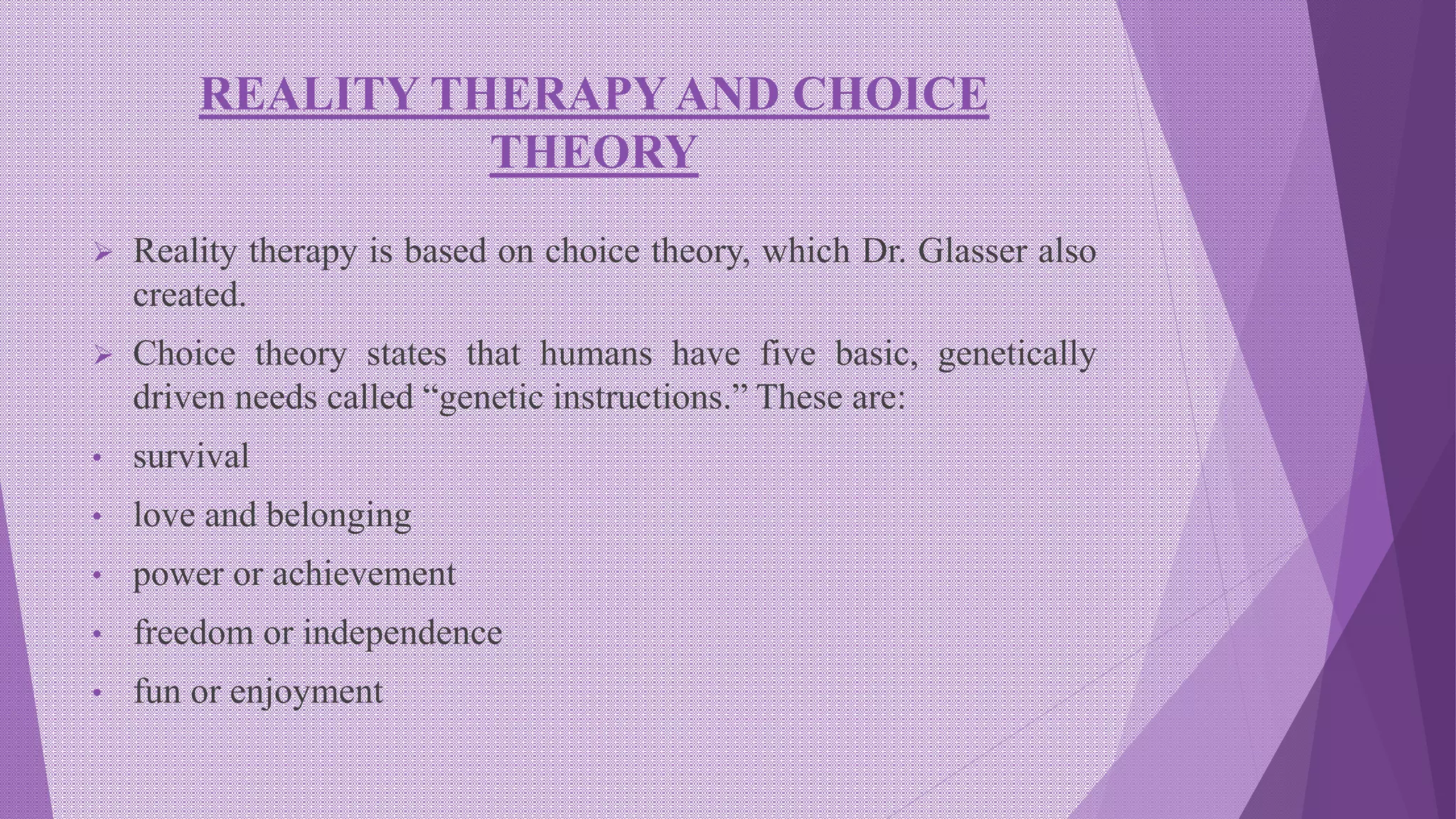 REALITY THERAPY AND CHOICE
THEORY
 Reality therapy is based on choice theory, which Dr. Glasser also
created.
 Choice theory states that humans have five basic, genetically
driven needs called “genetic instructions.” These are:
• survival
• love and belonging
• power or achievement
• freedom or independence
• fun or enjoyment
 