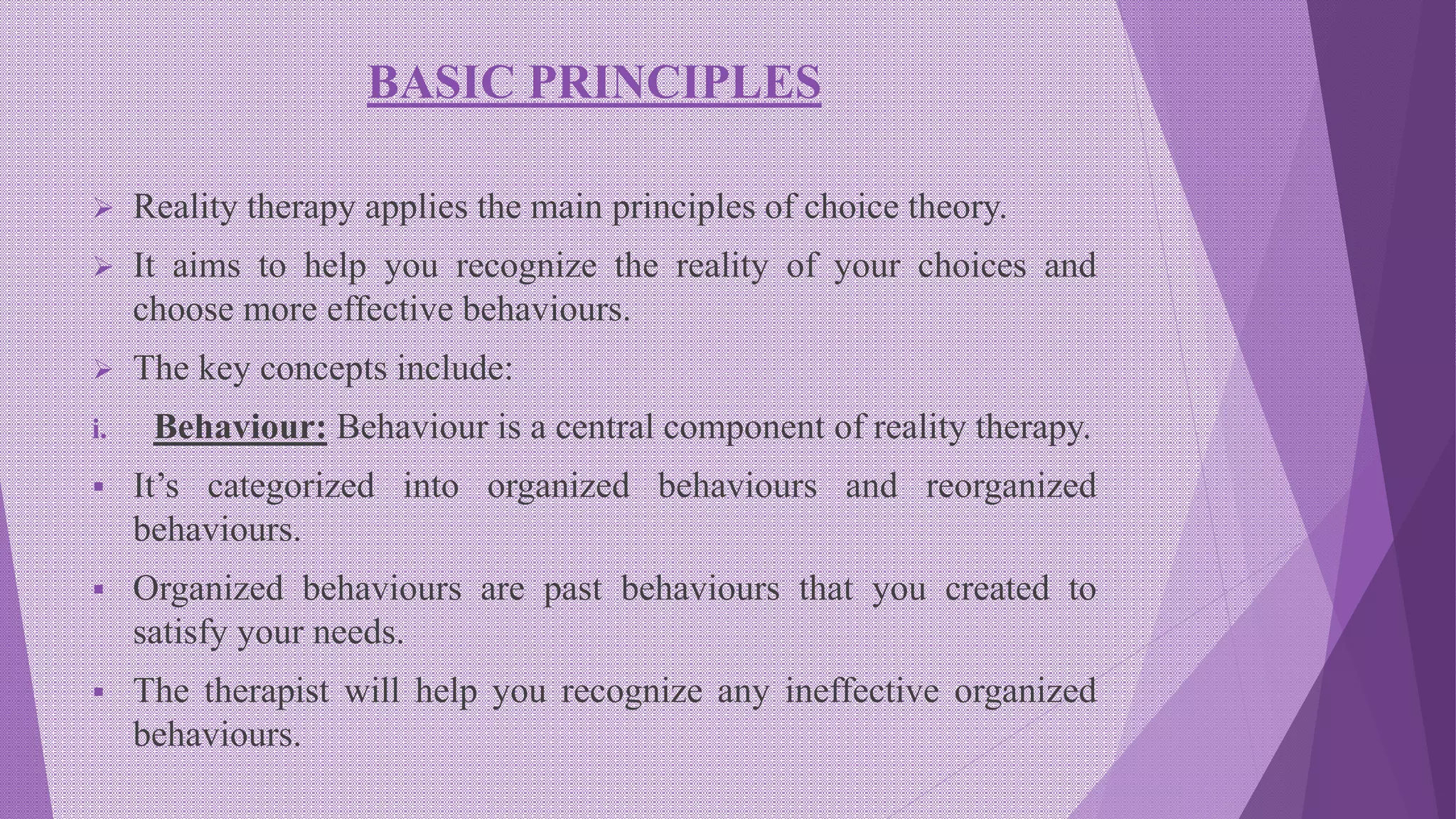 BASIC PRINCIPLES
 Reality therapy applies the main principles of choice theory.
 It aims to help you recognize the reality of your choices and
choose more effective behaviours.
 The key concepts include:
i. Behaviour: Behaviour is a central component of reality therapy.
 It’s categorized into organized behaviours and reorganized
behaviours.
 Organized behaviours are past behaviours that you created to
satisfy your needs.
 The therapist will help you recognize any ineffective organized
behaviours.
 