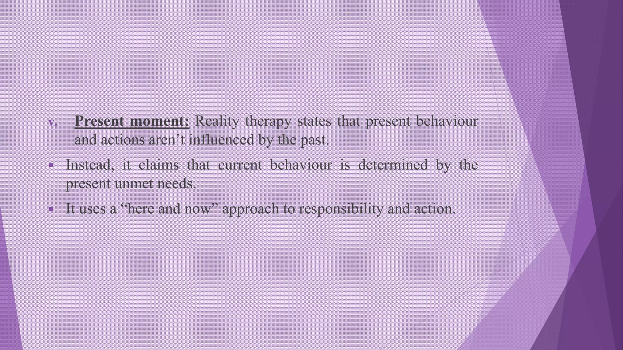 v. Present moment: Reality therapy states that present behaviour
and actions aren’t influenced by the past.
 Instead, it claims that current behaviour is determined by the
present unmet needs.
 It uses a “here and now” approach to responsibility and action.
 