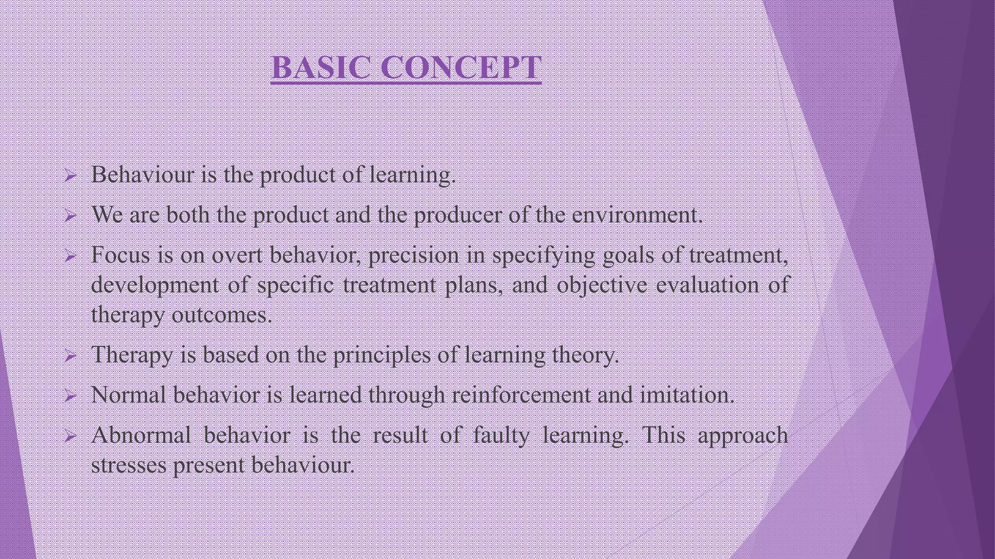 BASIC CONCEPT
 Behaviour is the product of learning.
 We are both the product and the producer of the environment.
 Focus is on overt behavior, precision in specifying goals of treatment,
development of specific treatment plans, and objective evaluation of
therapy outcomes.
 Therapy is based on the principles of learning theory.
 Normal behavior is learned through reinforcement and imitation.
 Abnormal behavior is the result of faulty learning. This approach
stresses present behaviour.
 