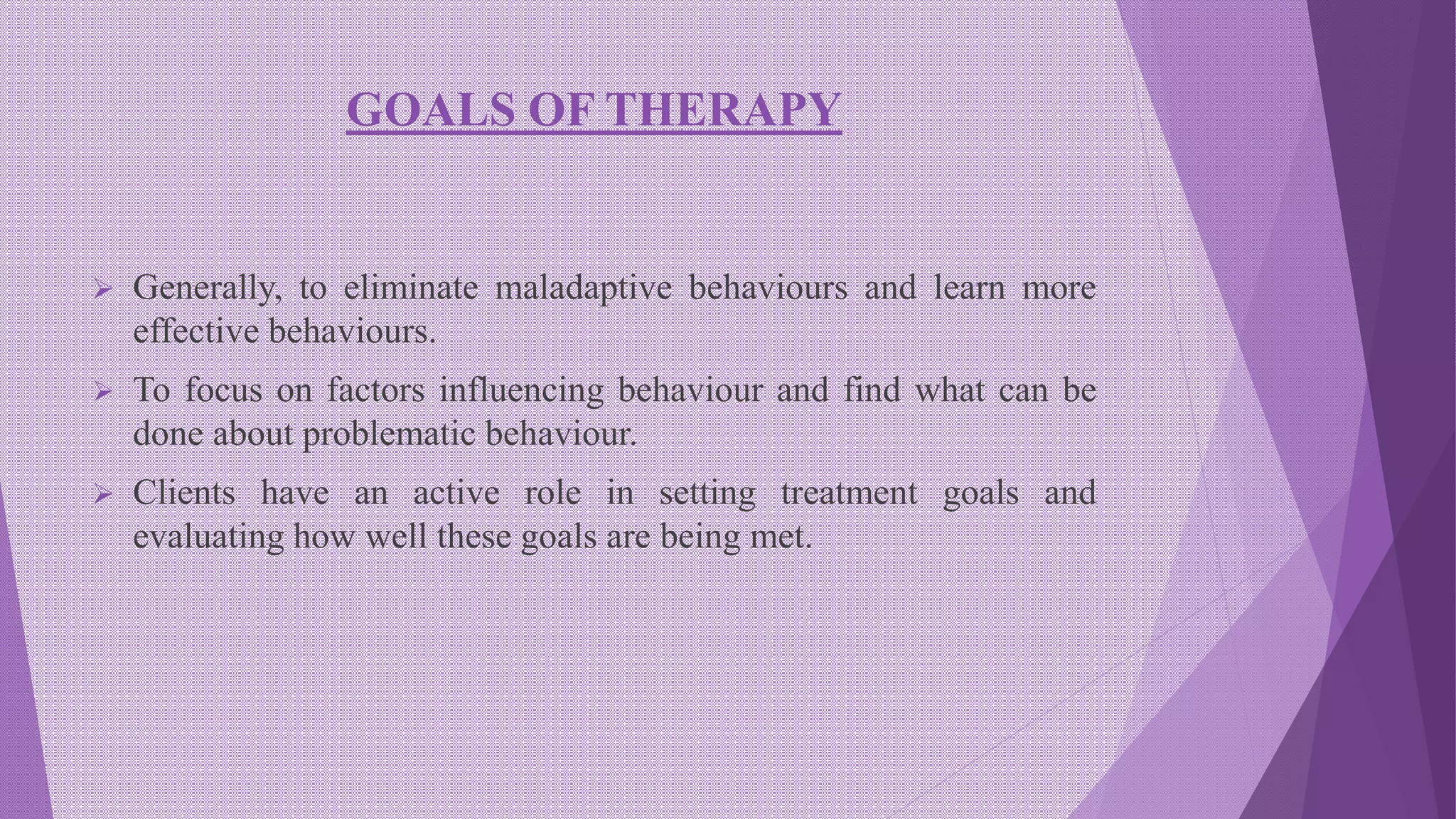 GOALS OF THERAPY
 Generally, to eliminate maladaptive behaviours and learn more
effective behaviours.
 To focus on factors influencing behaviour and find what can be
done about problematic behaviour.
 Clients have an active role in setting treatment goals and
evaluating how well these goals are being met.
 