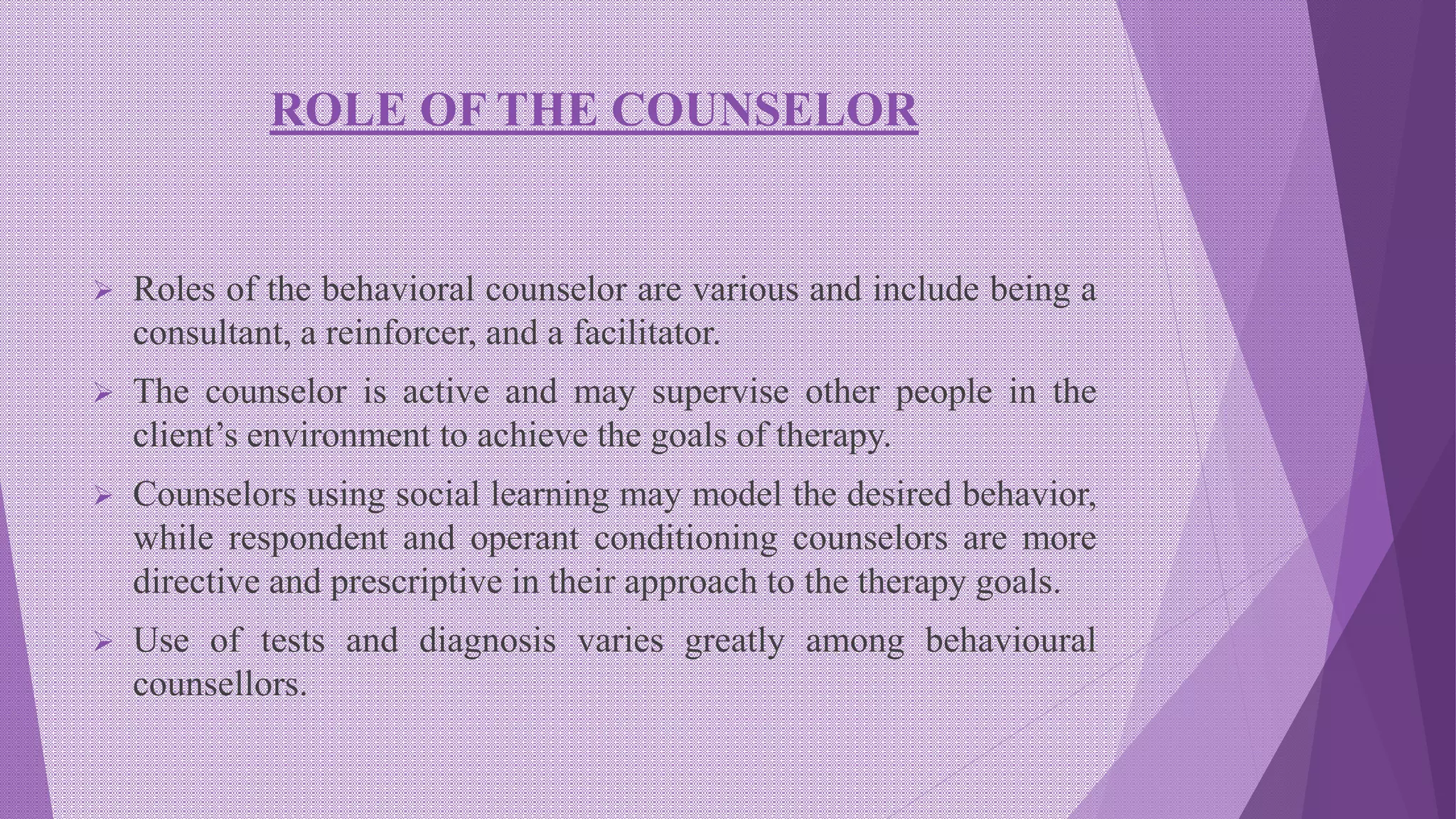 ROLE OF THE COUNSELOR
 Roles of the behavioral counselor are various and include being a
consultant, a reinforcer, and a facilitator.
 The counselor is active and may supervise other people in the
client’s environment to achieve the goals of therapy.
 Counselors using social learning may model the desired behavior,
while respondent and operant conditioning counselors are more
directive and prescriptive in their approach to the therapy goals.
 Use of tests and diagnosis varies greatly among behavioural
counsellors.
 