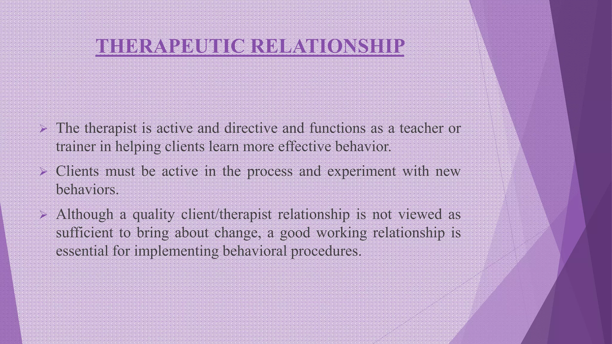 THERAPEUTIC RELATIONSHIP
 The therapist is active and directive and functions as a teacher or
trainer in helping clients learn more effective behavior.
 Clients must be active in the process and experiment with new
behaviors.
 Although a quality client/therapist relationship is not viewed as
sufficient to bring about change, a good working relationship is
essential for implementing behavioral procedures.
 