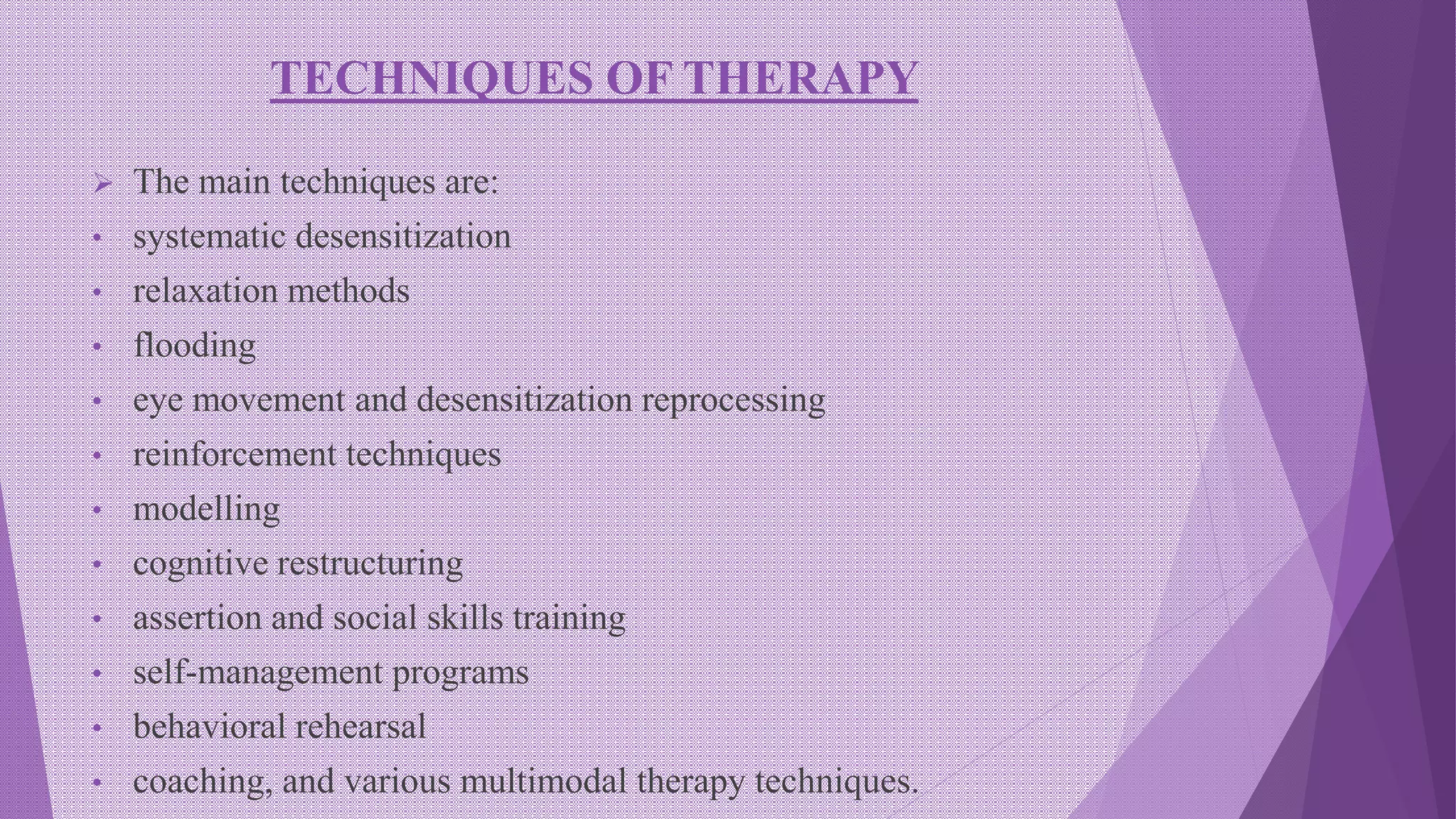 TECHNIQUES OF THERAPY
 The main techniques are:
• systematic desensitization
• relaxation methods
• flooding
• eye movement and desensitization reprocessing
• reinforcement techniques
• modelling
• cognitive restructuring
• assertion and social skills training
• self-management programs
• behavioral rehearsal
• coaching, and various multimodal therapy techniques.
 