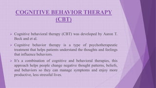COGNITIVE BEHAVIOR THERAPY
(CBT)
 Cognitive behavioral therapy (CBT) was developed by Aaron T.
Beck and et al.
 Cognitive behavior therapy is a type of psychotherapeutic
treatment that helps patients understand the thoughts and feelings
that influence behaviors.
 It’s a combination of cognitive and behavioral therapies, this
approach helps people change negative thought patterns, beliefs,
and behaviors so they can manage symptoms and enjoy more
productive, less stressful lives.
 