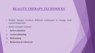 REALITY THERAPY TECHNIQUES
 Reality therapy involves different techniques to change your
current behaviour.
 Some examples include:
i. Self-evaluation
ii. Action planning
iii. Reframing
iv. Behavioural rehearsal
 