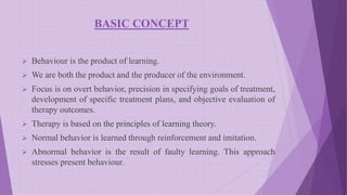 BASIC CONCEPT
 Behaviour is the product of learning.
 We are both the product and the producer of the environment.
 Focus is on overt behavior, precision in specifying goals of treatment,
development of specific treatment plans, and objective evaluation of
therapy outcomes.
 Therapy is based on the principles of learning theory.
 Normal behavior is learned through reinforcement and imitation.
 Abnormal behavior is the result of faulty learning. This approach
stresses present behaviour.
 