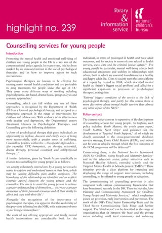 highlight no. 239
Counselling services for young people
Introduction
Promoting the mental health and emotional well-being of            individual, in terms of prolonged ill health and poor adult
children and young people in the UK is a key aim of the            outcomes, and for society in terms of costs related to health
current national policy agenda. In recent years, this has been     services, social care and the criminal justice system.1,5 For
marked by an increased interest in the use of psychological        young people in particular, mental well-being affects both
therapies and in how to improve access to such                     educational attainment and stability in relationships with
interventions.                                                     others, both of which are essential foundations for a healthy
                                                                   and happy adult life. Costs to society were the central theme
Psychological therapies are known to be effective for              of a report by Layard in 2004, which described mental
treating many mental health conditions and are preferable          health as ‘Britain’s biggest social problem’ and called for a
to drug treatments for people under the age of 18.1                significant expansion in provision of psychological
They cover many different ways of working including                therapies, noting that:
psychodynamic, art-based, drama-based, group analysis and
systemic approaches.2                                              ‘Patients’ biggest complaint of the service is the lack of
                                                                   psychological therapy, and partly for this reason there is
Counselling, which can fall within any one of these                more discontent about mental health services than almost
approaches, is recognised by the Department of Health              any other aspect of the NHS’.6
(DH) as a form of psychological therapy, and accepted as a
therapeutic approach in the range of interventions for             Policy context
children and adolescents. With evidence of its effectiveness
with anxiety and depression, the Department’s report               The current policy context is supportive of the development
Treatment Choices in Psychological Therapies and                   of counselling services for young people. In England, such
Counselling gives the following definition:                        policy includes: Youth Matters, the youth green paper,7
                                                                   Youth Matters Next Steps8 and guidance for the
‘a form of psychological therapy that gives individuals an         development of Targeted Youth Support,9 all of which are
opportunity to explore, discover and clarify ways of living        closely connected to the cross-governmental children’s
more resourcefully, with a greater sense of well-being.            services strategy, Every Child Matters (ECM), and indeed
Counsellors practice within the… therapeutic approaches…           can be seen as vehicles through which the five outcomes of
(for example) CBT, humanistic, art therapy, existential,           the ECM programme will be delivered.10
drama therapy, personal construct and interpersonal
therapy…’.3                                                        Cross-cutting these, is the National Service Framework
                                                                   (NSF) for Children, Young People and Maternity Services11
A further definition, given by Youth Access specifically in        and in the education arena, policy initiatives such as
relation to counselling for young people, is as follows:           National Healthy Schools, extended schools and the
‘an activity voluntarily entered into by a young person who        Targeted Mental Health in Schools project (TMHS).12 These
wants to explore and understand issues in their lives, which       initiatives provide a clear platform for extending and
may be causing difficulty, pain and/or confusion. The              developing the range of support interventions, including
boundaries of the relationship are identified and an explicit      counselling, to be offered to young people in education.
contract agreed between the young person and the                   The commissioning of counselling provision is also
counsellor. The aim is to assist the young person to achieve       congruent with various commissioning frameworks that
a greater understanding of themselves… to create a greater         have been issued recently by the DH. These include the Joint
awareness of their personal resources and of their ability to      Planning and Commissioning Framework for Children,
affect and cope with their life’.4                                 Young People and Maternity Services,13 which emphasises
Alongside the recognition of the importance of                     joined up provision, early intervention and prevention. The
psychological therapies, it is apparent that the availability of   work of the DH’s Third Sector Partnership Team and the
this provision is limited on the NHS, with wait times of over      Third Sector Commissioning Task Force add further
a year being commonplace.1                                         support. The ‘third sector’ can be described as the range of
                                                                   organisations that sit between the State and the private
The costs of not offering appropriate and timely mental            sector including small local community and voluntary
health interventions are considerable both for the
 