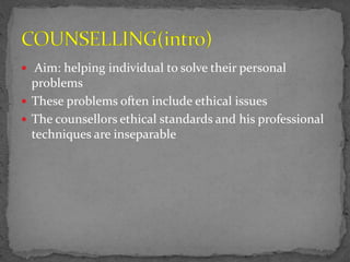  Aim: helping individual to solve their personal
problems
 These problems often include ethical issues
 The counsellors ethical standards and his professional
techniques are inseparable
 