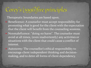 Therapeutic boundaries are based upon.
 Beneficence: A counselor must accept responsibility for
promoting what is good for the client with the expectation
that the client will benefit from the counseling sessions.
 Nonmaleficence: "doing no harm". The counselor must
avoid at all times, (even inadvertently) any activities or
situations with the client that could cause a conflict of
interest.
 Autonomy: The counsellor's ethical responsibility to
encourage client independent thinking and decision-
making, and to deter all forms of client dependency.
 