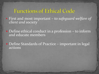  First and most important – to safeguard welfare of
client and society
 Define ethical conduct in a profession – to inform
and educate members
 Define Standards of Practice – important in legal
actions
 