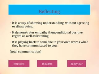 Reflecting
• It is a way of showing understanding, without agreeing
or disagreeing.
• It demonstrates empathy & unconditional positive
regard as well as listening.
• It is playing back to someone in your own words what
they have communicated to you.
(total communication)
emotions thoughts behaviour
 