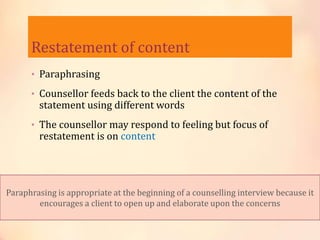 Restatement of content
• Paraphrasing
• Counsellor feeds back to the client the content of the
statement using different words
• The counsellor may respond to feeling but focus of
restatement is on content
Paraphrasing is appropriate at the beginning of a counselling interview because it
encourages a client to open up and elaborate upon the concerns
 