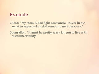 Example
Client: “My mom & dad fight constantly. I never know
what to expect when dad comes home from work.”
Counsellor: “it must be pretty scary for you to live with
such uncertainty.”
 