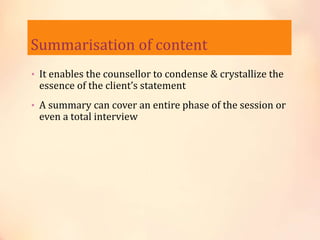 Summarisation of content
• It enables the counsellor to condense & crystallize the
essence of the client’s statement
• A summary can cover an entire phase of the session or
even a total interview
 
