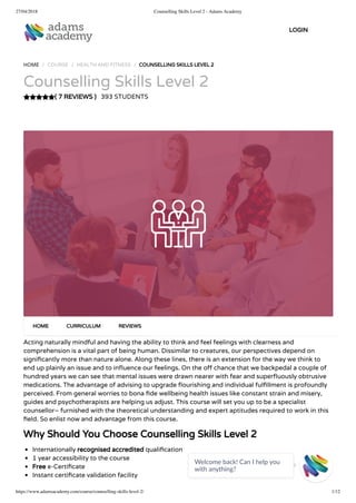 27/04/2018 Counselling Skills Level 2 - Adams Academy
https://www.adamsacademy.com/course/counselling-skills-level-2/ 1/12
( 7 REVIEWS )
HOME / COURSE / HEALTH AND FITNESS / COUNSELLING SKILLS LEVEL 2
Counselling Skills Level 2
393 STUDENTS
Acting naturally mindful and having the ability to think and feel feelings with clearness and
comprehension is a vital part of being human. Dissimilar to creatures, our perspectives depend on
signi cantly more than nature alone. Along these lines, there is an extension for the way we think to
end up plainly an issue and to in uence our feelings. On the o chance that we backpedal a couple of
hundred years we can see that mental issues were drawn nearer with fear and super uously obtrusive
medications. The advantage of advising to upgrade ourishing and individual ful llment is profoundly
perceived. From general worries to bona de wellbeing health issues like constant strain and misery,
guides and psychotherapists are helping us adjust. This course will set you up to be a specialist
counsellor– furnished with the theoretical understanding and expert aptitudes required to work in this
eld. So enlist now and advantage from this course.
Why Should You Choose Counselling Skills Level 2
Internationally recognised accredited quali cation
1 year accessibility to the course
Free e-Certi cate
Instant certi cate validation facility
HOME CURRICULUM REVIEWS
LOGIN
Welcome back! Can I help you
with anything? 
 