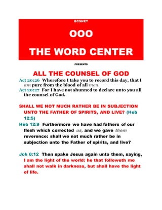 BCSNET
OOO
THE WORD CENTER
PRESENTS
ALL THE COUNSEL OF GOD
Act 20:26 Wherefore I take you to record this day, that I
am pure from the blood of all men.
Act 20:27 For I have not shunned to declare unto you all
the counsel of God.
SHALL WE NOT MUCH RATHER BE IN SUBJECTION
UNTO THE FATHER OF SPIRITS, AND LIVE? (Heb
12:5)
Heb 12:9 Furthermore we have had fathers of our
flesh which corrected us, and we gave them
reverence: shall we not much rather be in
subjection unto the Father of spirits, and live?
Joh 8:12 Then spake Jesus again unto them, saying,
I am the light of the world: he that followeth me
shall not walk in darkness, but shall have the light
of life.
 