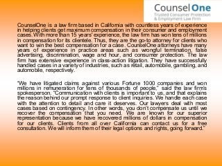 CounselOne is a law firm based in California with countless years of experience
in helping clients get maximum compensation in their consumer and employment
cases. With more than 15 years' experience, the law firm has won tens of millions
in compensation for its clientele. Thus, they are the go-to attorney for clients who
want to win the best compensation for a case. CounselOne attorneys have many
years of experience in practice areas such as wrongful termination, false
advertising, discrimination, wage and hour, and consumer protection. The law
firm has extensive experience in class-action litigation. They have successfully
handled cases in a variety of industries, such as retail, automobile, gambling, and
automobile, respectively.
“We have litigated claims against various Fortune 1000 companies and won
millions in remuneration for tens of thousands of people,” said the law firm’s
spokesperson. “Communication with clients is important to us, and that explains
the reason behind our prompt response to client inquiries. We handle each case
with the attention to detail and care it deserves. Our lawyers deal with most
cases based on contingency. In other words, you don’t compensate us until we
recover the compensation that you need. We are known for our superior
representation because we have recovered millions of dollars in compensation
for our clients. Clients from all over California can contact us for a free
consultation. We will inform them of their legal options and rights, going forward.”
 