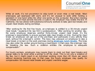 While at work, it’s not uncommon to skip lunch or even miss a rest break. Most
employees get swamped with work, and it’s not unusual to work while holding a
sandwich in one hand while the other one works on the computer. But when missing
rest breaks and meal periods become a custom, the employer may violate the law. In
California, the law allows both salaried and hourly workers to take paid rest breaks and
unpaid meal breaks during workdays.
“After working for the first five hours, an employee is entitled to a 30-minute unpaid
meal break,” explained the law firm’s spokesperson. “After working for another day,
the same employee deserves another thirty-minute unpaid meal break. It’s the
employer’s responsibility to ensure workers take meal breaks on time. During the meal
break, an employee can get out of the premises and participate in any activity they
want, without the employer’s control. The boss may pressure an employee to skip a
meal break or remain on the work premises during employee lunch breaks. The boss
may also order the worker around during a meal break. In that case, the employer may
be breaking the law. Such a violation entitles the employee to adequate
compensation."
For hourly workers, employers may require them to clock out their meal breaks and
assign tasks to be done while a worker is off the cloak. This is not only a violation of
the law, but it might result in an individual working more than 40 hours per week
without receiving overtime pay. In that case, the hourly employee may qualify for
compensation for missed meal breaks and unpaid overtime wages.
 