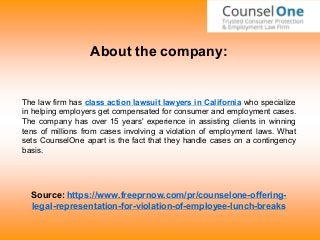 About the company:
The law firm has class action lawsuit lawyers in California who specialize
in helping employers get compensated for consumer and employment cases.
The company has over 15 years' experience in assisting clients in winning
tens of millions from cases involving a violation of employment laws. What
sets CounselOne apart is the fact that they handle cases on a contingency
basis.
Source: https://www.freeprnow.com/pr/counselone-offering-
legal-representation-for-violation-of-employee-lunch-breaks
 