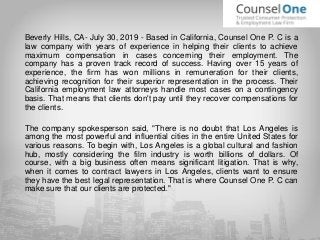 Beverly Hills, CA- July 30, 2019 - Based in California, Counsel One P. C is a
law company with years of experience in helping their clients to achieve
maximum compensation in cases concerning their employment. The
company has a proven track record of success. Having over 15 years of
experience, the firm has won millions in remuneration for their clients,
achieving recognition for their superior representation in the process. Their
California employment law attorneys handle most cases on a contingency
basis. That means that clients don't pay until they recover compensations for
the clients.
The company spokesperson said, "There is no doubt that Los Angeles is
among the most powerful and influential cities in the entire United States for
various reasons. To begin with, Los Angeles is a global cultural and fashion
hub, mostly considering the film industry is worth billions of dollars. Of
course, with a big business often means significant litigation. That is why,
when it comes to contract lawyers in Los Angeles, clients want to ensure
they have the best legal representation. That is where Counsel One P. C can
make sure that our clients are protected."
 