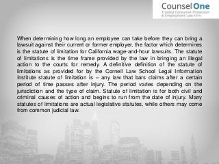 When determining how long an employee can take before they can bring a
lawsuit against their current or former employer, the factor which determines
is the statute of limitation for California wage-and-hour lawsuits. The statute
of limitations is the time frame provided by the law in bringing an illegal
action to the courts for remedy. A definitive definition of the statute of
limitations as provided for by the Cornell Law School Legal Information
Institute statute of limitation is – any law that bars claims after a certain
period of time passes after injury. The period varies depending on the
jurisdiction and the type of claim. Statute of limitation is for both civil and
criminal causes of action and begins to run from the date of injury. Many
statutes of limitations are actual legislative statutes, while others may come
from common judicial law.
 