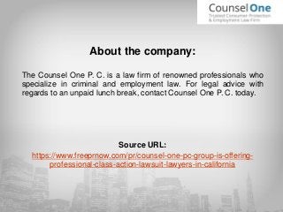 About the company:
The Counsel One P. C. is a law firm of renowned professionals who
specialize in criminal and employment law. For legal advice with
regards to an unpaid lunch break, contact Counsel One P. C. today.
Source URL:
https://www.freeprnow.com/pr/counsel-one-pc-group-is-offering-
professional-class-action-lawsuit-lawyers-in-california
 