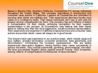 Based in Beverly Hills, Southern California; CounselOne P.C serves individuals
throughout the United States. The company specializes in employment and
consumer class actions in California. Lawyers at CounselOne are committed to
securing what clients are rightfully due. Their experienced attorneys handle most
cases on a contingency basis. That means individuals don’t pay a cent until the
lawyers recover compensation for them. The company has won millions of dollars
in compensation for their clients, achieving recognition for their superior
representation in the process. At CounselOne, they believe that their clients
deserve nothing less than the most aggressive, solution-oriented representation.
Their experience and expertise in California employment law and consumer class
actions ensure that clients’ cases will always be in good hands.
“Our lawyers have vast experience in our practice areas, which include wage and
hour matters, wrongful termination, consumer protections, false advertising, and
discrimination,” Commented the company spokesperson. “We are widely
experienced class-action litigators, having tackled many cases successfully in
various industries. They include automobile, gambling, environmental, and retail.
We have successfully litigated claims against several Fortune 1000 companies,
winning millions of compensations for thousands of class members.”
 
