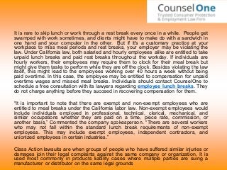 It is rare to skip lunch or work through a rest break every once in a while. People get
swamped with work sometimes, and clients might have to make do with a sandwich in
one hand and your computer in the other. But if it's a customary practice at your
workplace to miss meal periods and rest breaks, your employer may be violating the
law. Under California law, both salaried and hourly employees alike are entitled to take
unpaid lunch breaks and paid rest breaks throughout the workday. If individuals are
hourly workers, their employees may require them to clock for their meal break but
might give them tasks to perform while they are off the clock. Besides violating the law
itself, this might lead to the employees working over 40 hours a week without being
paid overtime. In this case, the employee may be entitled to compensation for unpaid
overtime wages and missed meal breaks. Individuals should contact CounselOne to
schedule a free consultation with its lawyers regarding employee lunch breaks. They
do not charge anything before they succeed in recovering compensation for them.
“It is important to note that there are exempt and non-exempt employees who are
entitled to meal breaks under the California labor law. Non-exempt employees would
include individuals employed in professional, technical, clerical, mechanical, and
similar occupations whether they are paid on a time, piece rate, commission, or
another basis,” Commented the company spokesperson. “There are several workers
who may not fall within the standard lunch break requirements of non-exempt
employees. This may include exempt employees, independent contractors, and
unionized employees in certain industries.”
Class Action lawsuits are when groups of people who have suffered similar injuries or
damages join their legal complaints against the same company or organization. It is
used most commonly in products liability cases where multiple parties are suing a
manufacturer or distributor on the same legal grounds
 