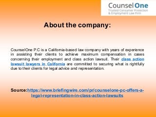 About the company:
CounselOne P.C is a California-based law company with years of experience
in assisting their clients to achieve maximum compensation in cases
concerning their employment and class action lawsuit. Their class action
lawsuit lawyers in California are committed to securing what is rightfully
due to their clients for legal advice and representation.
Source:https://www.briefingwire.com/pr/counselone-pc-offers-a-
legal-representation-in-class-action-lawsuits
 