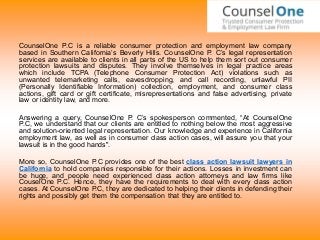 CounselOne P.C is a reliable consumer protection and employment law company
based in Southern California’s Beverly Hills. CounselOne P. C’s legal representation
services are available to clients in all parts of the US to help them sort out consumer
protection lawsuits and disputes. They involve themselves in legal practice areas
which include TCPA (Telephone Consumer Protection Act) violations such as
unwanted telemarketing calls, eavesdropping, and call recording, unlawful PII
(Personally Identifiable Information) collection, employment, and consumer class
actions, gift card or gift certificate, misrepresentations and false advertising, private
law or identity law, and more.
Answering a query, CounselOne P. C’s spokesperson commented, “At CounselOne
P.C, we understand that our clients are entitled to nothing below the most aggressive
and solution-oriented legal representation. Our knowledge and experience in California
employment law, as well as in consumer class action cases, will assure you that your
lawsuit is in the good hands".
More so, CounselOne P.C provides one of the best class action lawsuit lawyers in
California to hold companies responsible for their actions. Losses in investment can
be huge, and people need experienced class action attorneys and law firms like
CouselOne P.C. Hence, they have the requirements to deal with every class action
cases. At CounselOne P.C, they are dedicated to helping their clients in defending their
rights and possibly get them the compensation that they are entitled to.
 