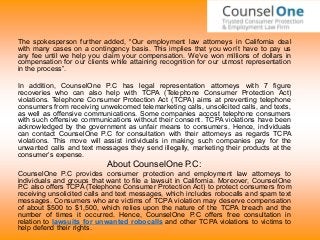 The spokesperson further added, “Our employment law attorneys in California deal
with many cases on a contingency basis. This implies that you won’t have to pay us
any fee until we help you claim your compensation. We’ve won millions of dollars in
compensation for our clients while attaining recognition for our utmost representation
in the process”.
In addition, CounselOne P.C has legal representation attorneys with 7 figure
recoveries who can also help with TCPA (Telephone Consumer Protection Act)
violations. Telephone Consumer Protection Act (TCPA) aims at preventing telephone
consumers from receiving unwelcomed telemarketing calls, unsolicited calls, and texts,
as well as offensive communications. Some companies accost telephone consumers
with such offensive communications without their consent. TCPA violations have been
acknowledged by the government as unfair means to consumers. Hence, individuals
can contact CounselOne P.C for consultation with their attorneys as regards TCPA
violations. This move will assist individuals in making such companies pay for the
unwanted calls and text messages they send illegally, marketing their products at the
consumer’s expense.
About CounselOne P.C:
CounselOne P.C provides consumer protection and employment law attorneys to
individuals and groups that want to file a lawsuit in California. Moreover, CounselOne
P.C also offers TCPA (Telephone Consumer Protection Act) to protect consumers from
receiving unsolicited calls and text messages, which includes robocalls and spam text
messages. Consumers who are victims of TCPA violation may deserve compensation
of about $500 to $1,500, which relies upon the nature of the TCPA breach and the
number of times it occurred. Hence, CounselOne P.C offers free consultation in
relation to lawsuits for unwanted robocalls and other TCPA violations to victims to
help defend their rights.
 