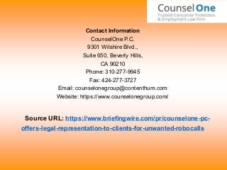 Contact Information
CounselOne P.C.
9301 Wilshire Blvd.,
Suite 650, Beverly Hills,
CA 90210
Phone: 310-277-9945
Fax: 424-277-3727
Email: counselonegroup@contenthum.com
Website: https://www.counselonegroup.com/
Source URL: https://www.briefingwire.com/pr/counselone-pc-
offers-legal-representation-to-clients-for-unwanted-robocalls
 