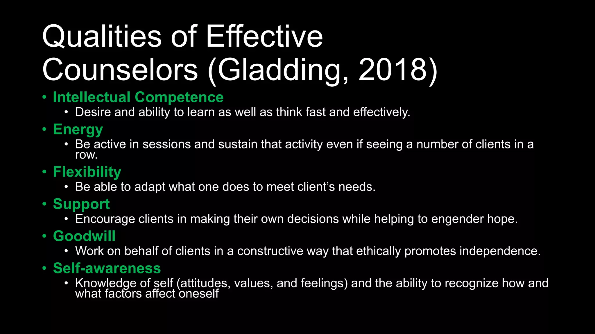 Qualities of Effective
Counselors (Gladding, 2018)
• Intellectual Competence
• Desire and ability to learn as well as think fast and effectively.
• Energy
• Be active in sessions and sustain that activity even if seeing a number of clients in a
row.
• Flexibility
• Be able to adapt what one does to meet client’s needs.
• Support
• Encourage clients in making their own decisions while helping to engender hope.
• Goodwill
• Work on behalf of clients in a constructive way that ethically promotes independence.
• Self-awareness
• Knowledge of self (attitudes, values, and feelings) and the ability to recognize how and
what factors affect oneself
 