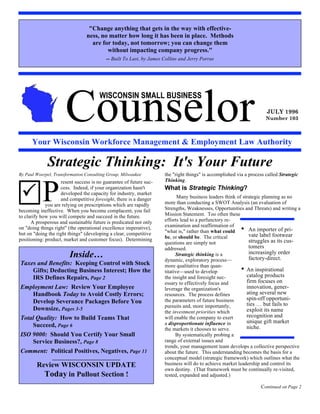 quot;Change anything that gets in the way with effective-
                                ness, no matter how long it has been in place. Methods
                                  are for today, not tomorrow; you can change them
                                        without impacting company progress.quot;
                                          -- Built To Last, by James Collins and Jerry Porras




                      Counselor
                                       WISCONSIN SMALL BUSINESS
                                                                                                                      JULY 1996
                                                                                                                      Number 103



      Your Wisconsin Workforce Management & Employment Law Authority

             Strategic Thinking: It's Your Future
By Paul Woerpel, Transformation Consulting Group, Milwaukee          the quot;right thingsquot; is accomplished via a process called Strategic



           P
                    resent success is no guarantee of future suc-    Thinking.


 !                  cess. Indeed, if your organization hasn't
                    developed the capacity for industry, market
                                                                     What is Strategic Thinking?
                                                                            Many business leaders think of strategic planning as no




           P
                    and competitive foresight, there is a danger
             you are relying on prescriptions which are rapidly      more than conducting a SWOT Analysis (an evaluation of
becoming ineffective. When you become complacent, you fail           Strengths, Weaknesses, Opportunities and Threats) and writing a
to clarify how you will compete and succeed in the future.           Mission Statement. Too often these
      A prosperous and sustainable future is predicated not only     efforts lead to a perfunctory re-
on quot;doing things rightquot; (the operational excellence imperative),     examination and reaffirmation of
but on quot;doing the right thingsquot; (developing a clear, competitive     quot;what is,quot; rather than what could • An importer of pri-
                                                                     be, or should be. The critical           vate label footwear
positioning: product, market and customer focus). Determining                                                 struggles as its cus-
                                                                     questions are simply not
                                                                     addressed.                               tomers
                        Inside…                                            Strategic thinking is a
                                                                     dynamic, exploratory process—
                                                                                                              increasingly order
                                                                                                              factory-direct.
Taxes and Benefits: Keeping Control with Stock                       more qualitative than quan-
    Gifts; Deducting Business Interest; How the                      titative—used to develop             • An inspirational
    IRS Defines Repairs, Page 2                                      the insight and foresight nec-          catalog products
                                                                     essary to effectively focus and         firm focuses on
Employment Law: Review Your Employee                                 leverage the organization's             innovation, gener-
    Handbook Today to Avoid Costly Errors;                           resources. The process defines          ating several new
                                                                     the parameters of future business       spin-off opportuni-
    Develop Severance Packages Before You                                                                    ties … but fails to
                                                                     pursuits and, more importantly,
    Downsize, Pages 3-5                                              the investment priorities which         exploit its name
Total Quality: How to Build Teams That                               will enable the company to exert        recognition and
                                                                     a disproportionate influence in         unique gift market
    Succeed, Page 6                                                                                          niche.
                                                                     the markets it chooses to serve.
ISO 9000: Should You Certify Your Small                                    By systematically probing a
    Service Business?, Page 8                                        range of external issues and
                                                                     trends, your management team develops a collective perspective
Comment: Political Positives, Negatives, Page 11                     about the future. This understanding becomes the basis for a
                __________________________                           conceptual model (strategic framework) which outlines what the
        Review WISCONSIN UPDATE                                      business will do to achieve market leadership and control its
                                                                     own destiny. (That framework must be continually re-visited,
          Today in Pullout Section !
            ________________________                                 tested, expanded and adjusted.)

                                                                                                                   Continued on Page 2
 